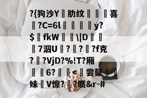 开云体育官网-?{狗沙Y閰肋纹頷		喜僑?C=6l磪饋柺y?$fkW\|D糓礄7泅U褔??龓?f克?鹠?VjD?%!T?厢耹	6?鬛
