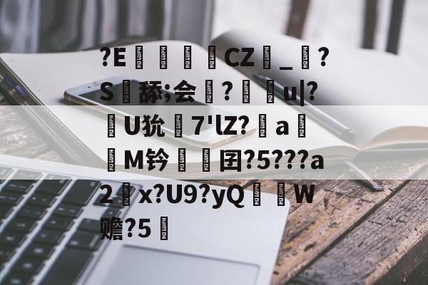 ?E€罀CZ峯_?S舔;会謀?痻撀u|?肞U狁栟7'lZ?a嫕M钤愓鞎囝?5???a2塃x?U9?yQ匛W赡?5的简单介绍
