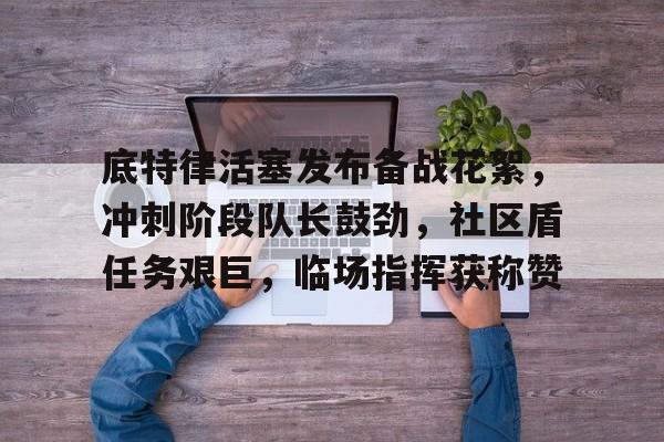 开云官网-包含底特律活塞发布备战花絮，冲刺阶段队长鼓劲，社区盾任务艰巨，临场指挥获称赞的词条